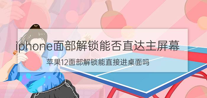 iphone面部解锁能否直达主屏幕 苹果12面部解锁能直接进桌面吗？